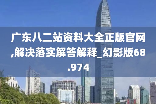 广东八二站资料大全正版官网,解决落实解答解释_幻影版68.974