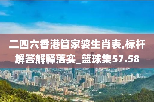 二四六香港管家婆生肖表,标杆解答解释落实_篮球集57.58