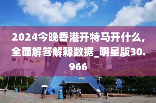 2024今晚香港开特马开什么,全面解答解释数据_明星版30.966