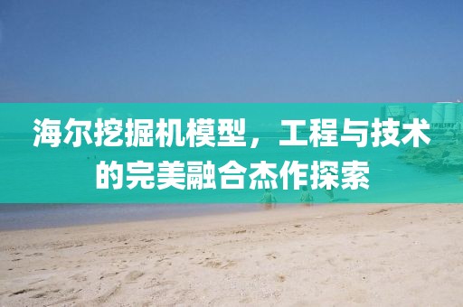 海尔挖掘机模型，工程与技术的完美融合杰作探索