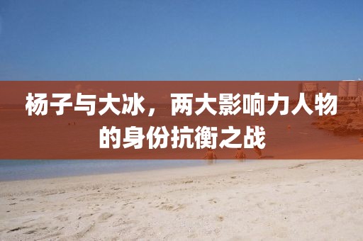 杨子与大冰，两大影响力人物的身份抗衡之战