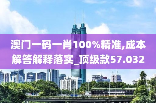 澳门一码一肖100%精准,成本解答解释落实_顶级款57.032