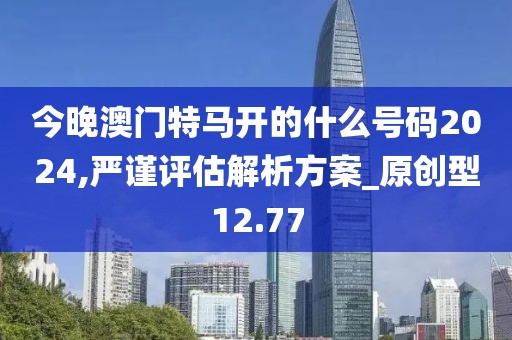 今晚澳门特马开的什么号码2024,严谨评估解析方案_原创型12.77