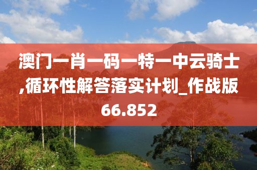 澳门一肖一码一特一中云骑士,循环性解答落实计划_作战版66.852