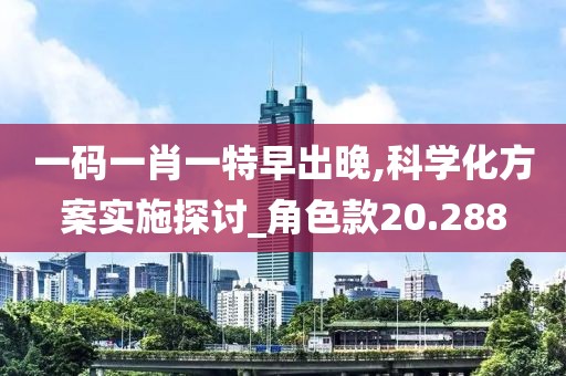 一码一肖一特早出晚,科学化方案实施探讨_角色款20.288