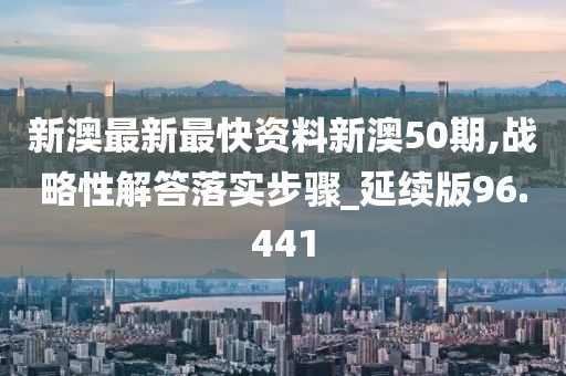 新澳最新最快资料新澳50期,战略性解答落实步骤_延续版96.441