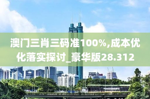 澳门三肖三码准100%,成本优化落实探讨_豪华版28.312