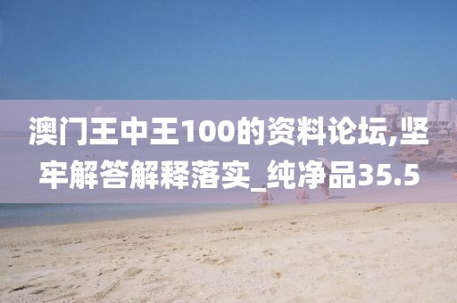 澳门王中王100的资料论坛,坚牢解答解释落实_纯净品35.5