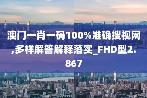 澳门一肖一码100%准确搜视网,多样解答解释落实_FHD型2.867