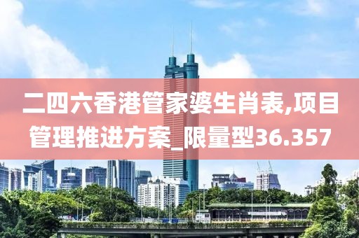 二四六香港管家婆生肖表,项目管理推进方案_限量型36.357