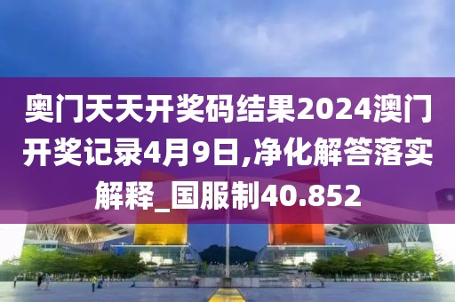 奥门天天开奖码结果2024澳门开奖记录4月9日,净化解答落实解释_国服制40.852