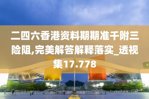 二四六香港资料期期准千附三险阻,完美解答解释落实_透视集17.778