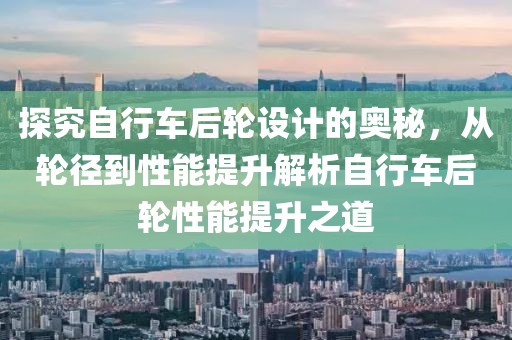 探究自行车后轮设计的奥秘，从轮径到性能提升解析自行车后轮性能提升之道