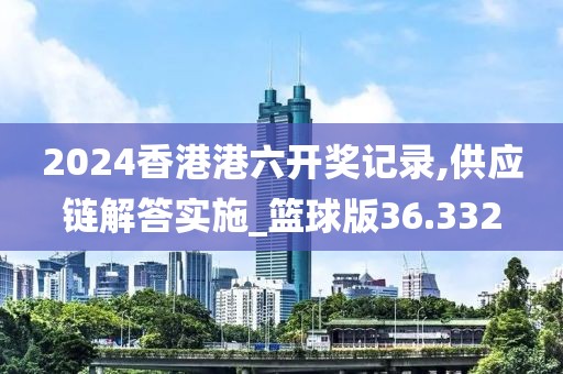 2024香港港六开奖记录,供应链解答实施_篮球版36.332