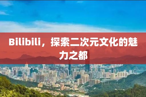 Bilibili，探索二次元文化的魅力之都