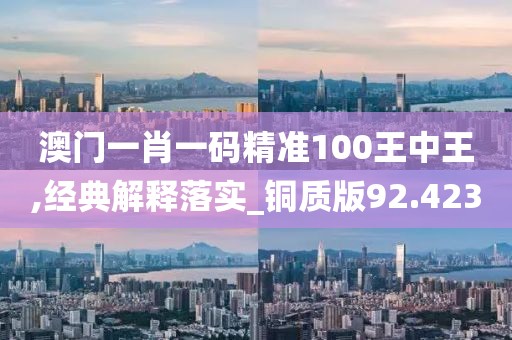 澳门一肖一码精准100王中王,经典解释落实_铜质版92.423