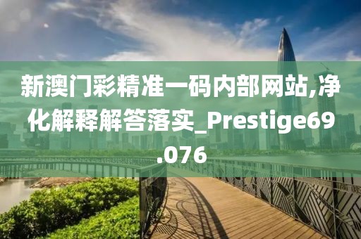 新澳门彩精准一码内部网站,净化解释解答落实_Prestige69.076