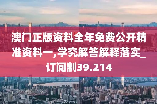 澳门正版资料全年免费公开精准资料一,学究解答解释落实_订阅制39.214