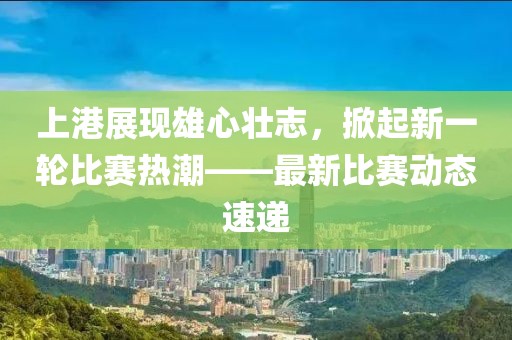 上港展现雄心壮志，掀起新一轮比赛热潮——最新比赛动态速递