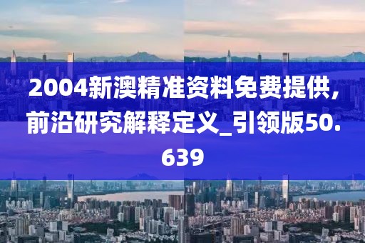 2004新澳精准资料免费提供,前沿研究解释定义_引领版50.639