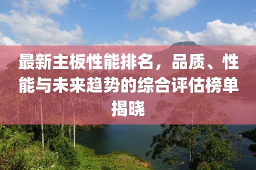 最新主板性能排名，品质、性能与未来趋势的综合评估榜单揭晓