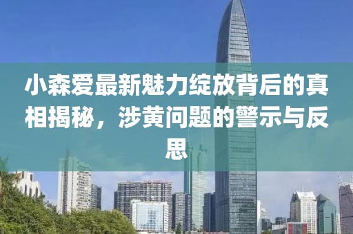 小森爱最新魅力绽放背后的真相揭秘，涉黄问题的警示与反思