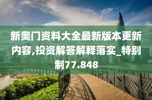 新奥门资料大全最新版本更新内容,投资解答解释落实_特别制77.848