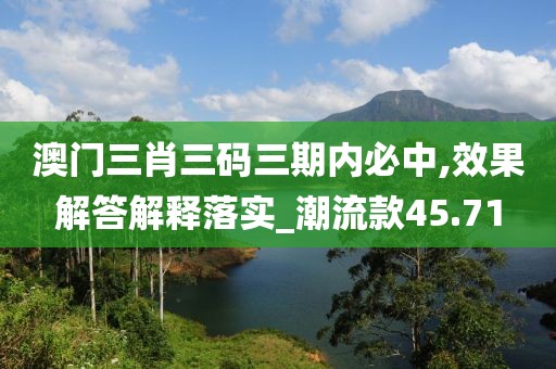 澳门三肖三码三期内必中,效果解答解释落实_潮流款45.71