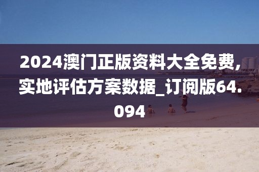 2024澳门正版资料大全免费,实地评估方案数据_订阅版64.094