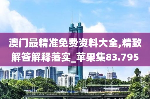 澳门最精准免费资料大全,精致解答解释落实_苹果集83.795