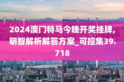 2024澳门特马今晚开奖挂牌,明智解析解答方案_可控集39.718