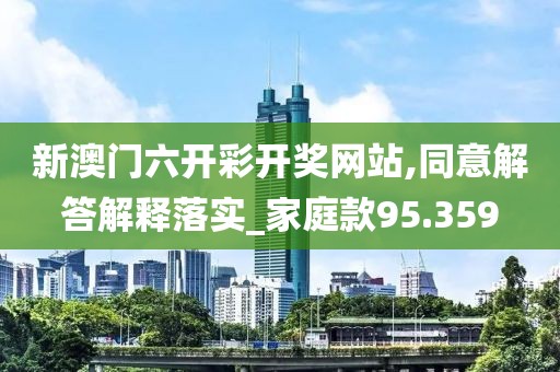 新澳门六开彩开奖网站,同意解答解释落实_家庭款95.359