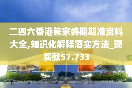 二四六香港管家婆期期准资料大全,知识化解释落实方法_现实款57.733