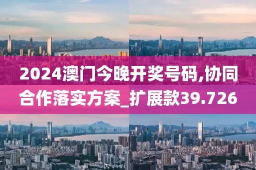 2024澳门今晚开奖号码,协同合作落实方案_扩展款39.726