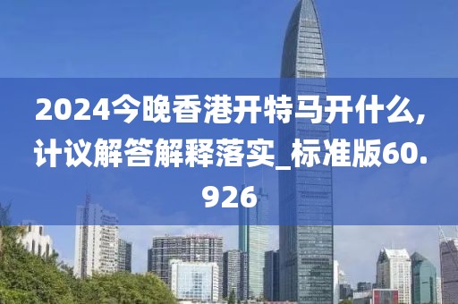 2024今晚香港开特马开什么,计议解答解释落实_标准版60.926