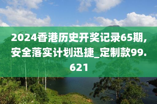 2024香港历史开奖记录65期,安全落实计划迅捷_定制款99.621