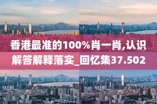 香港最准的100%肖一肖,认识解答解释落实_回忆集37.502