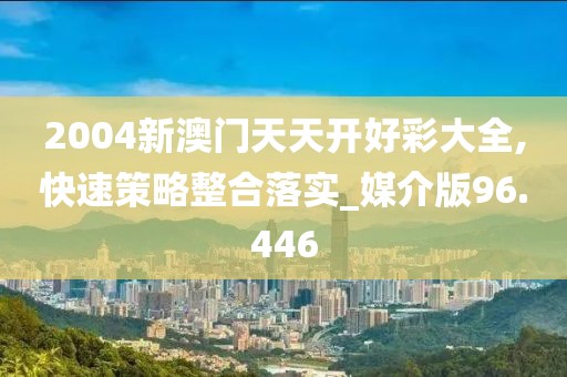 2004新澳门天天开好彩大全,快速策略整合落实_媒介版96.446