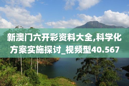 新澳门六开彩资料大全,科学化方案实施探讨_视频型40.567