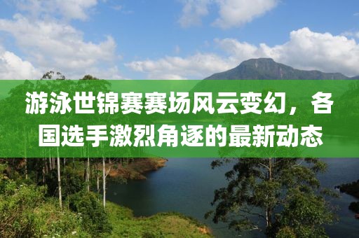 游泳世锦赛赛场风云变幻，各国选手激烈角逐的最新动态