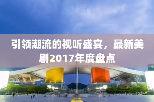 引领潮流的视听盛宴，最新美剧2017年度盘点