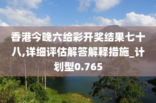 香港今晚六给彩开奖结果七十八,详细评估解答解释措施_计划型0.765