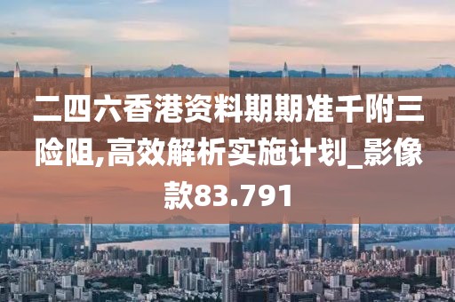 二四六香港资料期期准千附三险阻,高效解析实施计划_影像款83.791