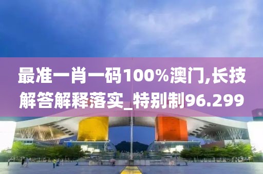 最准一肖一码100%澳门,长技解答解释落实_特别制96.299