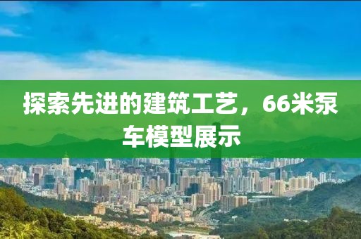 探索先进的建筑工艺，66米泵车模型展示