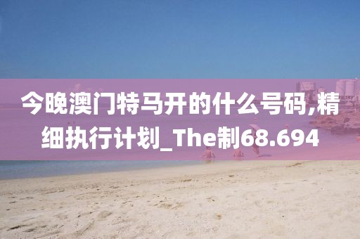 今晚澳门特马开的什么号码,精细执行计划_The制68.694