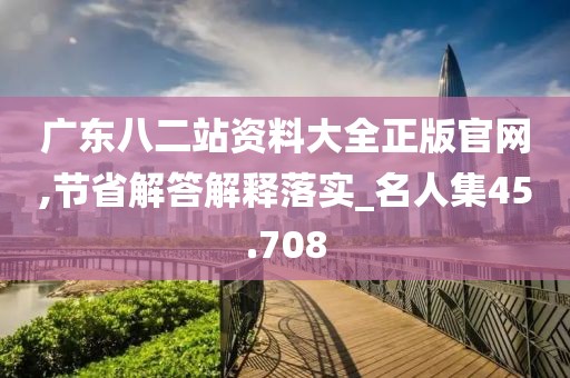 广东八二站资料大全正版官网,节省解答解释落实_名人集45.708