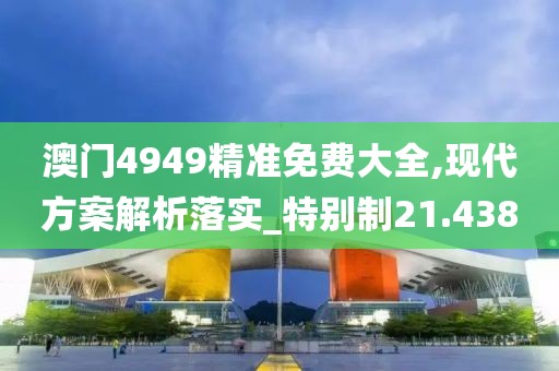 澳门4949精准免费大全,现代方案解析落实_特别制21.438